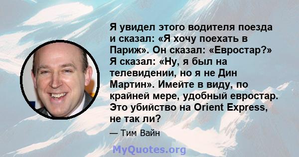 Я увидел этого водителя поезда и сказал: «Я хочу поехать в Париж». Он сказал: «Евростар?» Я сказал: «Ну, я был на телевидении, но я не Дин Мартин». Имейте в виду, по крайней мере, удобный евростар. Это убийство на