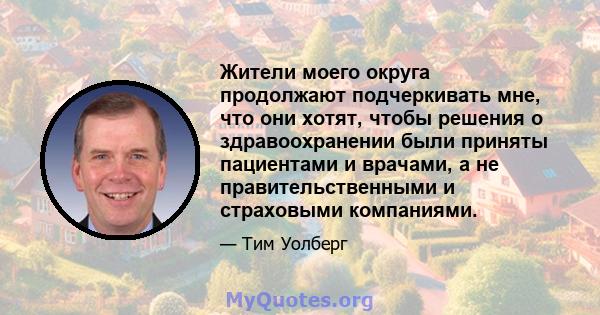 Жители моего округа продолжают подчеркивать мне, что они хотят, чтобы решения о здравоохранении были приняты пациентами и врачами, а не правительственными и страховыми компаниями.