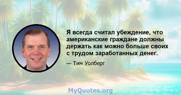 Я всегда считал убеждение, что американские граждане должны держать как можно больше своих с трудом заработанных денег.