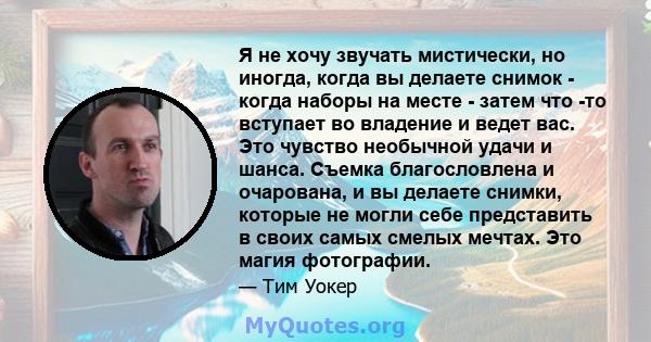 Я не хочу звучать мистически, но иногда, когда вы делаете снимок - когда наборы на месте - затем что -то вступает во владение и ведет вас. Это чувство необычной удачи и шанса. Съемка благословлена ​​и очарована, и вы