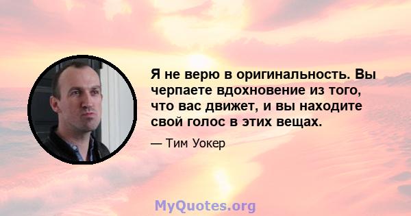 Я не верю в оригинальность. Вы черпаете вдохновение из того, что вас движет, и вы находите свой голос в этих вещах.