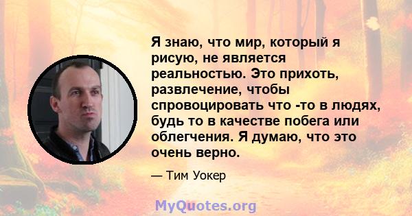 Я знаю, что мир, который я рисую, не является реальностью. Это прихоть, развлечение, чтобы спровоцировать что -то в людях, будь то в качестве побега или облегчения. Я думаю, что это очень верно.