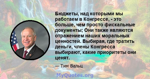 Бюджеты, над которыми мы работаем в Конгрессе, - это больше, чем просто фискальные документы; Они также являются отражением наших моральных ценностей. Выбирая, где тратить деньги, члены Конгресса выбирают, какие