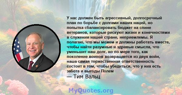 У нас должен быть агрессивный, долгосрочный план по борьбе с долгами наших наций, но попытка сбалансировать бюджет на спине ветеранов, которые рискуют жизни и конечностями в служении нашей стране, неприемлемы. Я