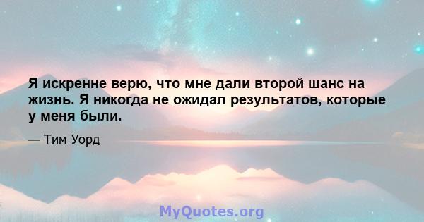 Я искренне верю, что мне дали второй шанс на жизнь. Я никогда не ожидал результатов, которые у меня были.