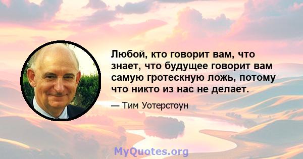 Любой, кто говорит вам, что знает, что будущее говорит вам самую гротескную ложь, потому что никто из нас не делает.