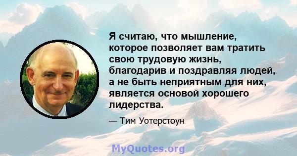 Я считаю, что мышление, которое позволяет вам тратить свою трудовую жизнь, благодарив и поздравляя людей, а не быть неприятным для них, является основой хорошего лидерства.