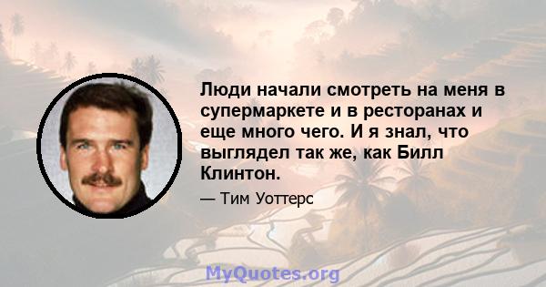 Люди начали смотреть на меня в супермаркете и в ресторанах и еще много чего. И я знал, что выглядел так же, как Билл Клинтон.