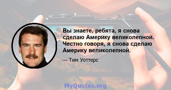 Вы знаете, ребята, я снова сделаю Америку великолепной. Честно говоря, я снова сделаю Америку великолепной.