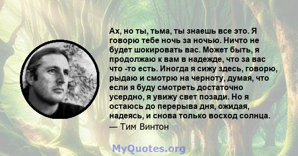 Ах, но ты, тьма, ты знаешь все это. Я говорю тебе ночь за ночью. Ничто не будет шокировать вас. Может быть, я продолжаю к вам в надежде, что за вас что -то есть. Иногда я сижу здесь, говорю, рыдаю и смотрю на черноту,