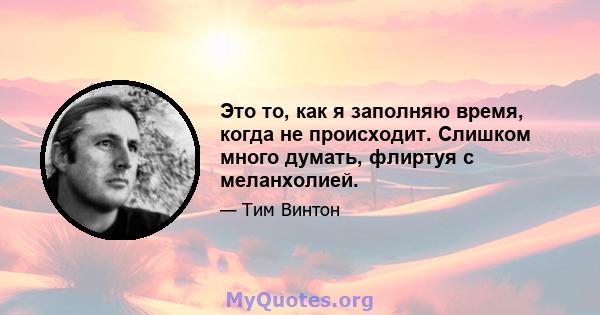 Это то, как я заполняю время, когда не происходит. Слишком много думать, флиртуя с меланхолией.