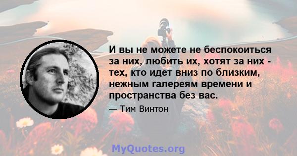 И вы не можете не беспокоиться за них, любить их, хотят за них - тех, кто идет вниз по близким, нежным галереям времени и пространства без вас.