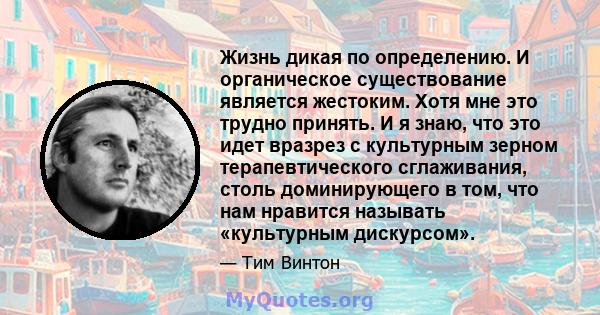 Жизнь дикая по определению. И органическое существование является жестоким. Хотя мне это трудно принять. И я знаю, что это идет вразрез с культурным зерном терапевтического сглаживания, столь доминирующего в том, что