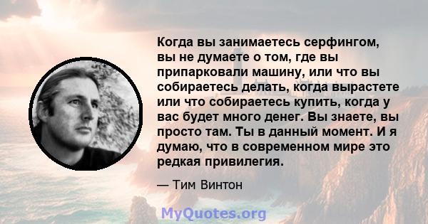 Когда вы занимаетесь серфингом, вы не думаете о том, где вы припарковали машину, или что вы собираетесь делать, когда вырастете или что собираетесь купить, когда у вас будет много денег. Вы знаете, вы просто там. Ты в