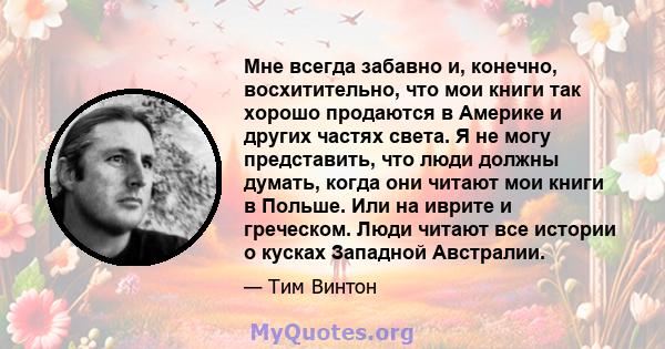 Мне всегда забавно и, конечно, восхитительно, что мои книги так хорошо продаются в Америке и других частях света. Я не могу представить, что люди должны думать, когда они читают мои книги в Польше. Или на иврите и