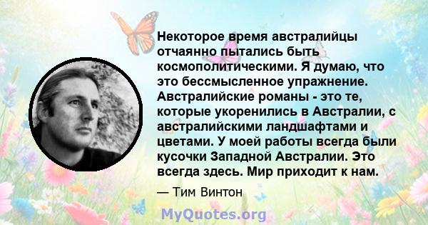 Некоторое время австралийцы отчаянно пытались быть космополитическими. Я думаю, что это бессмысленное упражнение. Австралийские романы - это те, которые укоренились в Австралии, с австралийскими ландшафтами и цветами. У 