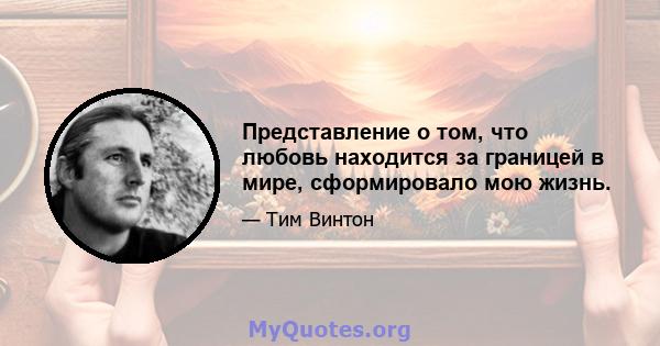 Представление о том, что любовь находится за границей в мире, сформировало мою жизнь.