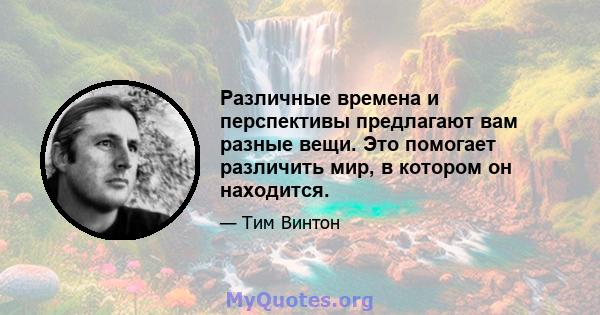 Различные времена и перспективы предлагают вам разные вещи. Это помогает различить мир, в котором он находится.