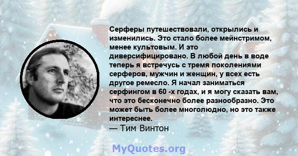 Серферы путешествовали, открылись и изменились. Это стало более мейнстримом, менее культовым. И это диверсифицировано. В любой день в воде теперь я встречусь с тремя поколениями серферов, мужчин и женщин, у всех есть