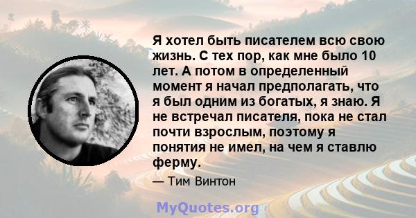 Я хотел быть писателем всю свою жизнь. С тех пор, как мне было 10 лет. А потом в определенный момент я начал предполагать, что я был одним из богатых, я знаю. Я не встречал писателя, пока не стал почти взрослым, поэтому 