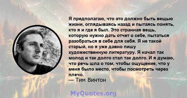 Я предполагаю, что это должно быть вещью жизни, оглядываясь назад и пытаясь понять, кто я и где я был. Это странная вещь, которую нужно дать отчет о себе, пытаться разобраться в себе для себя. Я не такой старый, но я