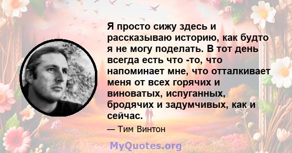 Я просто сижу здесь и рассказываю историю, как будто я не могу поделать. В тот день всегда есть что -то, что напоминает мне, что отталкивает меня от всех горячих и виноватых, испуганных, бродячих и задумчивых, как и