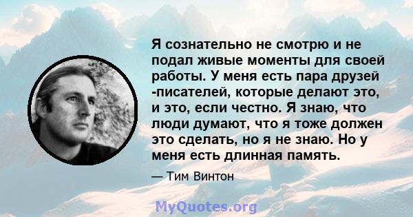 Я сознательно не смотрю и не подал живые моменты для своей работы. У меня есть пара друзей -писателей, которые делают это, и это, если честно. Я знаю, что люди думают, что я тоже должен это сделать, но я не знаю. Но у