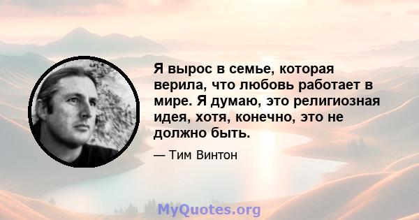 Я вырос в семье, которая верила, что любовь работает в мире. Я думаю, это религиозная идея, хотя, конечно, это не должно быть.