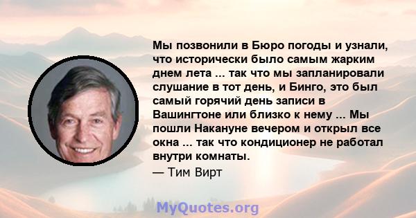 Мы позвонили в Бюро погоды и узнали, что исторически было самым жарким днем ​​лета ... так что мы запланировали слушание в тот день, и Бинго, это был самый горячий день записи в Вашингтоне или близко к нему ... Мы пошли 