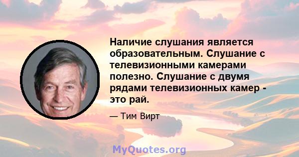 Наличие слушания является образовательным. Слушание с телевизионными камерами полезно. Слушание с двумя рядами телевизионных камер - это рай.