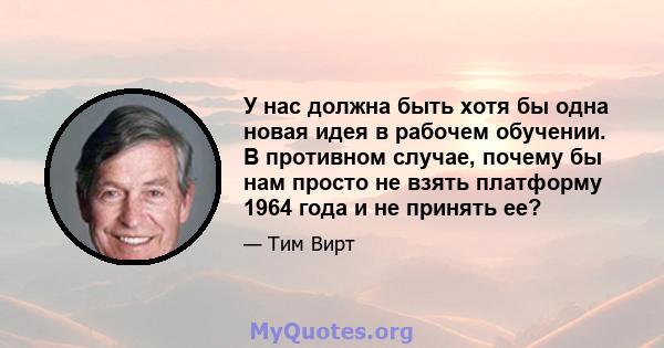 У нас должна быть хотя бы одна новая идея в рабочем обучении. В противном случае, почему бы нам просто не взять платформу 1964 года и не принять ее?