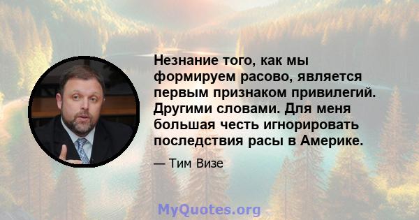 Незнание того, как мы формируем расово, является первым признаком привилегий. Другими словами. Для меня большая честь игнорировать последствия расы в Америке.