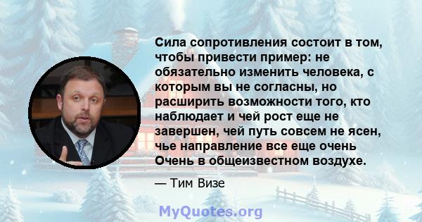 Сила сопротивления состоит в том, чтобы привести пример: не обязательно изменить человека, с которым вы не согласны, но расширить возможности того, кто наблюдает и чей рост еще не завершен, чей путь совсем не ясен, чье