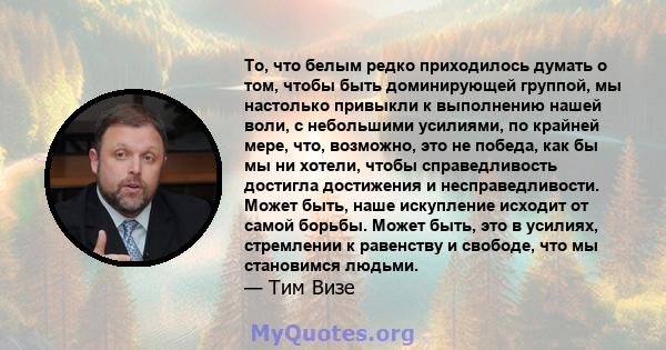 То, что белым редко приходилось думать о том, чтобы быть доминирующей группой, мы настолько привыкли к выполнению нашей воли, с небольшими усилиями, по крайней мере, что, возможно, это не победа, как бы мы ни хотели,