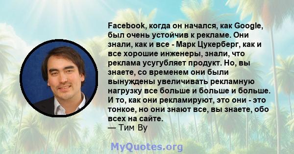 Facebook, когда он начался, как Google, был очень устойчив к рекламе. Они знали, как и все - Марк Цукерберг, как и все хорошие инженеры, знали, что реклама усугубляет продукт. Но, вы знаете, со временем они были