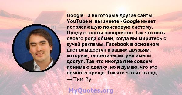 Google - и некоторые другие сайты, YouTube и, вы знаете - Google имеет потрясающую поисковую систему. Продукт карты невероятен. Так что есть своего рода обмен, когда вы миритесь с кучей рекламы. Facebook в основном дает 