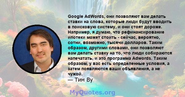 Google AdWords, они позволяют вам делать ставки на слова, которые люди будут вводить в поисковую систему, и они стоят дороже. Например, я думаю, что рефинансирование ипотеки может стоить - сейчас, вероятно, сотни,