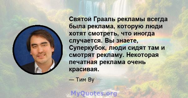 Святой Грааль рекламы всегда была реклама, которую люди хотят смотреть, что иногда случается. Вы знаете, Суперкубок, люди сидят там и смотрят рекламу. Некоторая печатная реклама очень красивая.