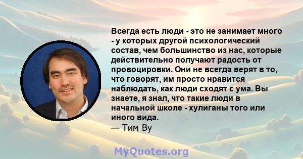 Всегда есть люди - это не занимает много - у которых другой психологический состав, чем большинство из нас, которые действительно получают радость от провоцировки. Они не всегда верят в то, что говорят, им просто