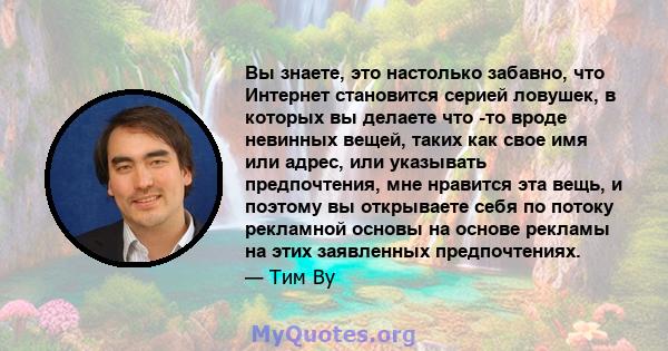 Вы знаете, это настолько забавно, что Интернет становится серией ловушек, в которых вы делаете что -то вроде невинных вещей, таких как свое имя или адрес, или указывать предпочтения, мне нравится эта вещь, и поэтому вы