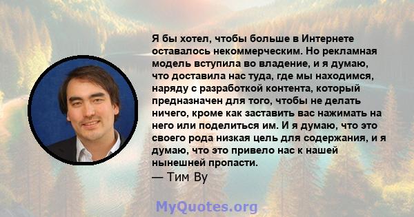 Я бы хотел, чтобы больше в Интернете оставалось некоммерческим. Но рекламная модель вступила во владение, и я думаю, что доставила нас туда, где мы находимся, наряду с разработкой контента, который предназначен для