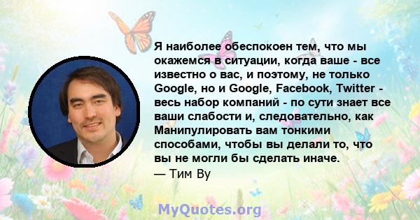 Я наиболее обеспокоен тем, что мы окажемся в ситуации, когда ваше - все известно о вас, и поэтому, не только Google, но и Google, Facebook, Twitter - весь набор компаний - по сути знает все ваши слабости и,