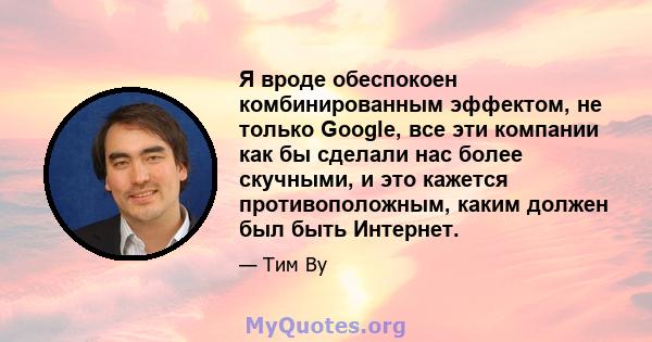 Я вроде обеспокоен комбинированным эффектом, не только Google, все эти компании как бы сделали нас более скучными, и это кажется противоположным, каким должен был быть Интернет.