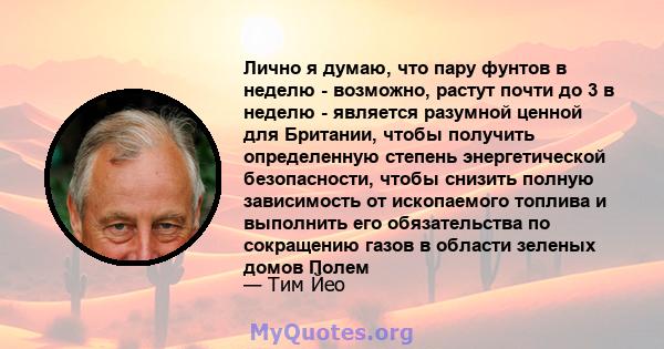 Лично я думаю, что пару фунтов в неделю - возможно, растут почти до 3 в неделю - является разумной ценной для Британии, чтобы получить определенную степень энергетической безопасности, чтобы снизить полную зависимость