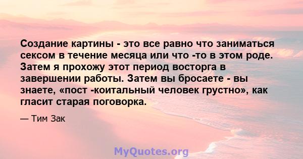 Создание картины - это все равно что заниматься сексом в течение месяца или что -то в этом роде. Затем я прохожу этот период восторга в завершении работы. Затем вы бросаете - вы знаете, «пост -коитальный человек