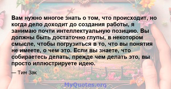 Вам нужно многое знать о том, что происходит, но когда дело доходит до создания работы, я занимаю почти интеллектуальную позицию. Вы должны быть достаточно глупы, в некотором смысле, чтобы погрузиться в то, что вы