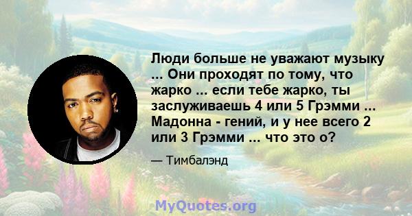 Люди больше не уважают музыку ... Они проходят по тому, что жарко ... если тебе жарко, ты заслуживаешь 4 или 5 Грэмми ... Мадонна - гений, и у нее всего 2 или 3 Грэмми ... что это о?