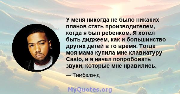 У меня никогда не было никаких планов стать производителем, когда я был ребенком. Я хотел быть диджеем, как и большинство других детей в то время. Тогда моя мама купила мне клавиатуру Casio, и я начал попробовать звуки, 