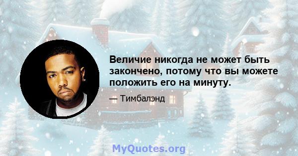 Величие никогда не может быть закончено, потому что вы можете положить его на минуту.