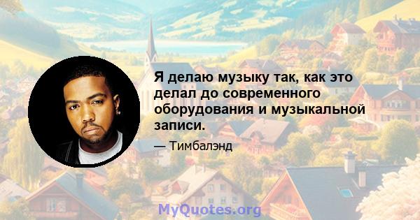 Я делаю музыку так, как это делал до современного оборудования и музыкальной записи.